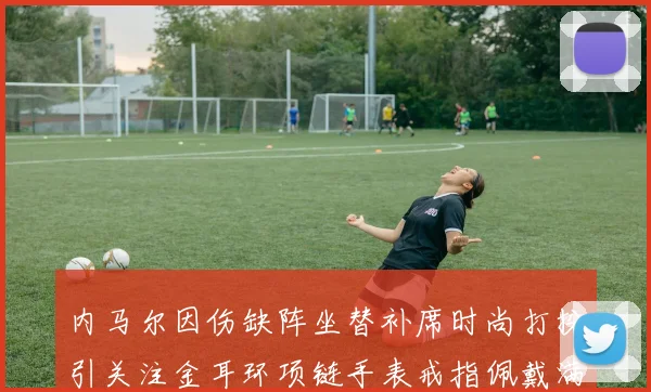 内马尔因伤缺阵坐替补席时尚打扮引关注金耳环项链手表戒指佩戴满身