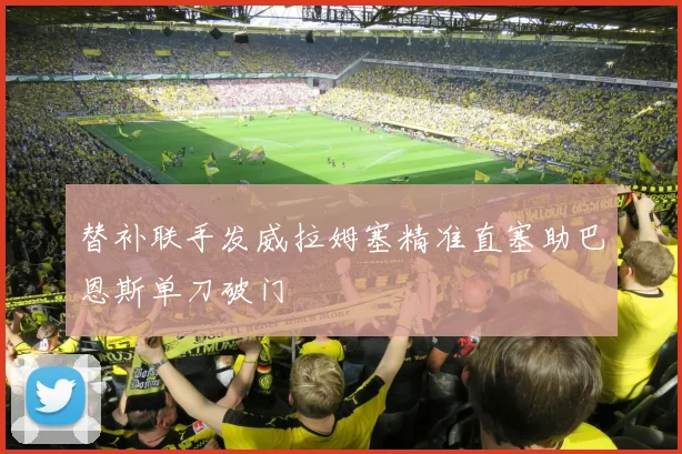 替补联手发威拉姆塞精准直塞助巴恩斯单刀破门