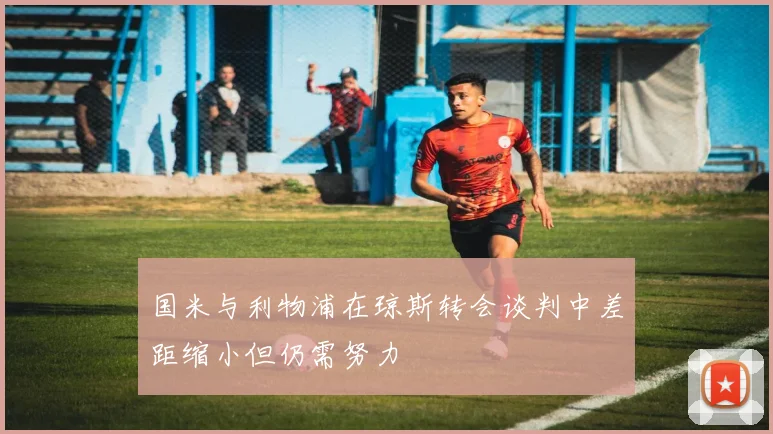 国米与利物浦在琼斯转会谈判中差距缩小但仍需努力