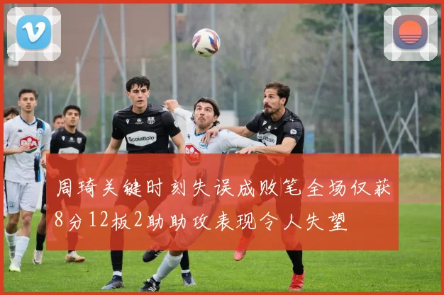 周琦关键时刻失误成败笔全场仅获8分12板2助助攻表现令人失望