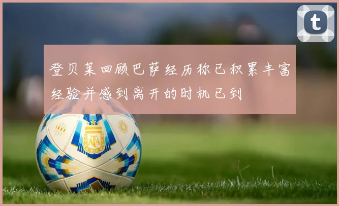 登贝莱回顾巴萨经历称已积累丰富经验并感到离开的时机已到