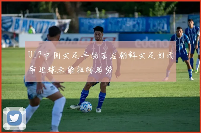 U17中国女足半场落后朝鲜女足刘雨希进球未能扭转局势