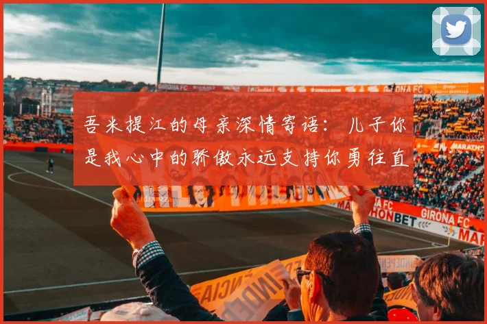 吾米提江的母亲深情寄语：儿子你是我心中的骄傲永远支持你勇往直前！