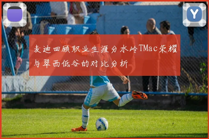 麦迪回顾职业生涯分水岭TMac荣耀与翠西低谷的对比分析