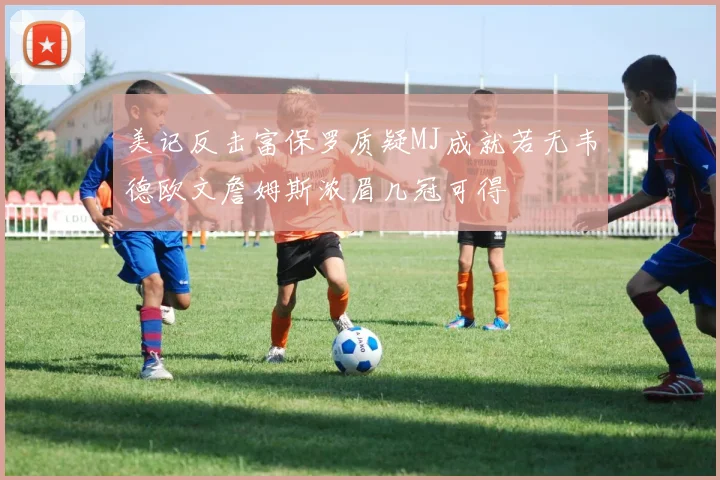 美记反击富保罗质疑MJ成就若无韦德欧文詹姆斯浓眉几冠可得