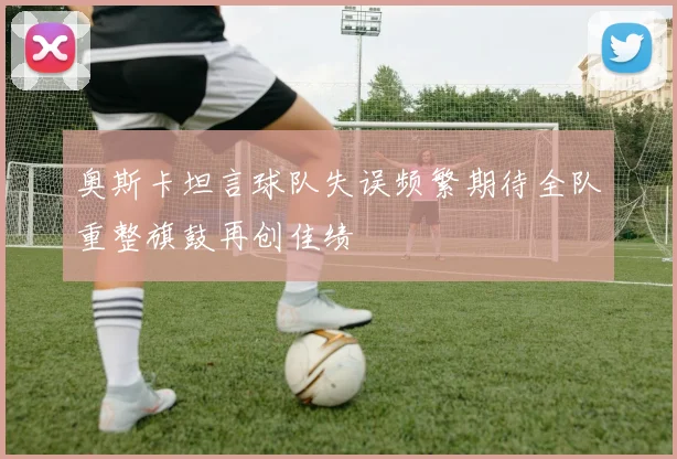 奥斯卡坦言球队失误频繁期待全队重整旗鼓再创佳绩