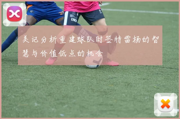 美记分析重建球队时签特雷杨的智慧与价值低点的机会